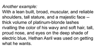 Another example:
With a lean built, broad, muscular, and reliable
shoulders, tall stature, and a majestic face --
thick volume of platinum-blonde lashes
rivalling the color of his wavy and soft hair, tall,
proud nose, and eyes on the deep shade of
electric blue, Hethan Asril was used on getting
what he wants.
 