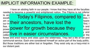 IMPLICIT INFORMATION EXAMPLE:
I have an abiding faith in our people. I know that they have all the faculties
needed to become a powerful and enlightened nation. The Filipino is not inferior
to any man of any race. His physical, intellectual, and moral qualities are as
excellent as those of the proudest stock of mankind. But some of these qualities, I
am constrained to admit, have become dormant in recent years. If we compare
our individual and civic traits with those that adorned our forefathers, we will find, I
fear, that we, the Filipinos of today, have lost much of the moral strength and
power for growth of our ancestors. They were strong-willed, earnest, adventurous
people. They had traditions potent in influence in their lives, individually and
collectively. They had the courage to be pioneers, to brave the seas, clear the
forest and erect towns and cities upon the wilderness. They led a life of toil and
communal service. Each one considered himself an active part of the body politic.
But those traditions are either lost or forgotten. They exist only as a hazy-mist in
our distant past.
Today’s Filipinos, compared to
their ancestors, have lost the
power for growth because they
live in easier circumstances.
 