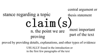 claim(s)n. the point we are
proving
stance regarding a topic
central argument or
thesis statement
most important
part of the text
proved by providing details, explanations, and other types of evidence
USUALLY found in the introduction or
in the first few paragraphs of the text
 