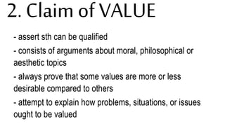 2. Claim of VALUE
- assert sth can be qualified
- consists of arguments about moral, philosophical or
aesthetic topics
- always prove that some values are more or less
desirable compared to others
- attempt to explain how problems, situations, or issues
ought to be valued
 
