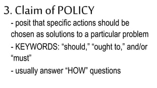 3. Claim of POLICY
- posit that specific actions should be
chosen as solutions to a particular problem
- KEYWORDS: “should,” “ought to,” and/or
“must”
- usually answer “HOW” questions
 