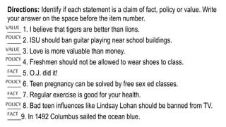 Directions: Identify if each statement is a claim of fact, policy or value. Write
your answer on the space before the item number.
____ 1. I believe that tigers are better than lions.
____ 2. ISU should ban guitar playing near school buildings.
____ 3. Love is more valuable than money.
____ 4. Freshmen should not be allowed to wear shoes to class.
____ 5. O.J. did it!
____ 6. Teen pregnancy can be solved by free sex ed classes.
____ 7. Regular exercise is good for your health.
____ 8. Bad teen influences like Lindsay Lohan should be banned from TV.
____9. In 1492 Columbus sailed the ocean blue.
VALUE
POLICY
VALUE
POLICY
FACT
POLICY
FACT
POLICY
FACT
 