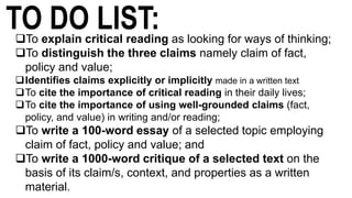 TO DO LIST:To explain critical reading as looking for ways of thinking;
To distinguish the three claims namely claim of fact,
policy and value;
Identifies claims explicitly or implicitly made in a written text
To cite the importance of critical reading in their daily lives;
To cite the importance of using well-grounded claims (fact,
policy, and value) in writing and/or reading;
To write a 100-word essay of a selected topic employing
claim of fact, policy and value; and
To write a 1000-word critique of a selected text on the
basis of its claim/s, context, and properties as a written
material.
 