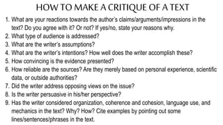HOW TOMAKE ACRITIQUEOF A TEXT
1. What are your reactions towards the author’s claims/arguments/impressions in the
text? Do you agree with it? Or not? If yes/no, state your reasons why.
2. What type of audience is addressed?
3. What are the writer’s assumptions?
4. What are the writer’s intentions? How well does the writer accomplish these?
5. How convincing is the evidence presented?
6. How reliable are the sources? Are they merely based on personal experience, scientific
data, or outside authorities?
7. Did the writer address opposing views on the issue?
8. Is the writer persuasive in his/her perspective?
9. Has the writer considered organization, coherence and cohesion, language use, and
mechanics in the text? Why? How? Cite examples by pointing out some
lines/sentences/phrases in the text.
 