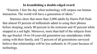 In brandishing a double-edged sword
“Einstein: I fear the day when technology will surpass our human
interaction. The world will have a generation of idiots.”
Statistics show that more than 2,000 adults by Harris Poll finds
that almost 93 percent of millennials admit to using their phones
before sleeping, nearly 80 percent in the restroom and 43 percent while
stopped at a red light. Moreover, more than half of the subjects from
the age bracket 18-to-34-year-old generation use smartphones while
eating with their family, and 72 percent of all generations surveyed
believe that relationships will be less authentic in 10 years because of
technology.
 