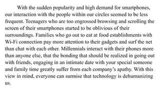 With the sudden popularity and high demand for smartphones,
our interaction with the people within our circles seemed to be less
frequent. Teenagers who are too engrossed browsing and scrolling the
screen of their smartphones started to be oblivious of their
surroundings. Families who go out to eat at food establishments with
Wi-Fi connection pay more attention to their gadgets and surf the net
than chat with each other. Millennials interact with their phones more
than anyone else, that the bonding that should be realized in going out
with friends, engaging in an intimate date with your special someone
and family time greatly suffer from each company’s apathy. With this
view in mind, everyone can surmise that technology is dehumanizing
us.
 