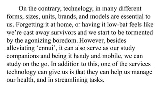 On the contrary, technology, in many different
forms, sizes, units, brands, and models are essential to
us. Forgetting it at home, or having it low-bat feels like
we’re cast away survivors and we start to be tormented
by the agonizing boredom. However, besides
alleviating ‘ennui’, it can also serve as our study
companions and being it handy and mobile, we can
study on the go. In addition to this, one of the services
technology can give us is that they can help us manage
our health, and in streamlining tasks.
 