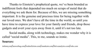 Thanks to Einstein’s prophetical quote, we’ve been branded as
indifferent fools that depended too much on scraps of metal that do
everything we ask them for. Because of this, we are missing something
important. It is the genuine and precious time for being together with
our loved ones. We don’t have all the time in the world, so until you
have time to express your love for your family and friends, drop those
gadgets and avert your eyes away from it, until it’s not too late.
Social media, along with technology, makes me wonder why it is
called “social media”. This, to me, sounds so ironic.
Sources:
imfunny.net/answerbag.com/truthorfiction.com/emarketer.com/thriveanalytics.com/cnbc.com
 