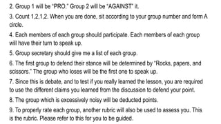 2. Group 1 will be “PRO.” Group 2 will be “AGAINST” it.
3. Count 1,2,1,2. When you are done, sit according to your group number and form A
circle.
4. Each members of each group should participate. Each members of each group
will have their turn to speak up.
5. Group secretary should give me a list of each group.
6. The first group to defend their stance will be determined by “Rocks, papers, and
scissors.” The group who loses will be the first one to speak up.
7. Since this is debate, and to test if you really learned the lesson, you are required
to use the different claims you learned from the discussion to defend your point.
8. The group which is excessively noisy will be deducted points.
9. To properly rate each group, another rubric will also be used to assess you. This
is the rubric. Please refer to this for you to be guided.
 
