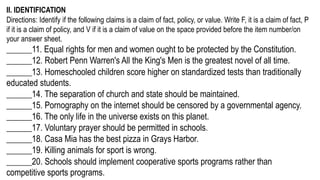 II. IDENTIFICATION
Directions: Identify if the following claims is a claim of fact, policy, or value. Write F, it is a claim of fact, P
if it is a claim of policy, and V if it is a claim of value on the space provided before the item number/on
your answer sheet.
______11. Equal rights for men and women ought to be protected by the Constitution.
______12. Robert Penn Warren's All the King's Men is the greatest novel of all time.
______13. Homeschooled children score higher on standardized tests than traditionally
educated students.
______14. The separation of church and state should be maintained.
______15. Pornography on the internet should be censored by a governmental agency.
______16. The only life in the universe exists on this planet.
______17. Voluntary prayer should be permitted in schools.
______18. Casa Mia has the best pizza in Grays Harbor.
______19. Killing animals for sport is wrong.
______20. Schools should implement cooperative sports programs rather than
competitive sports programs.
 