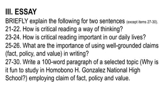 III. ESSAY
BRIEFLY explain the following for two sentences (except items 27-30).
21-22. How is critical reading a way of thinking?
23-24. How is critical reading important in our daily lives?
25-26. What are the importance of using well-grounded claims
(fact, policy, and value) in writing?
27-30. Write a 100-word paragraph of a selected topic (Why is
it fun to study in Homobono H. Gonzalez National High
School?) employing claim of fact, policy and value.
 