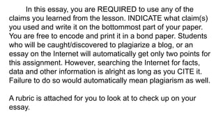 In this essay, you are REQUIRED to use any of the
claims you learned from the lesson. INDICATE what claim(s)
you used and write it on the bottommost part of your paper.
You are free to encode and print it in a bond paper. Students
who will be caught/discovered to plagiarize a blog, or an
essay on the Internet will automatically get only two points for
this assignment. However, searching the Internet for facts,
data and other information is alright as long as you CITE it.
Failure to do so would automatically mean plagiarism as well.
A rubric is attached for you to look at to check up on your
essay.
 
