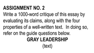 ASSIGNMENT NO. 2
Write a 1000-word critique of this essay by
evaluating its claims, along with the four
properties of a well-written text. In doing so,
refer on the guide questions below.
GRAY LEADERSHIP
(text)
 