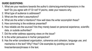 GUIDE QUESTIONS:
1. What are your reactions towards the author’s claims/arguments/impressions in the
text? Do you agree with it? Or not? If yes/no, state your reasons why.
2. What type of audience is addressed?
3. What are the writer’s assumptions?
4. What are the writer’s intentions? How well does the writer accomplish these?
5. How convincing is the evidence presented?
6. How reliable are the sources? Are they merely based on personal experience, scientific
data, or outside authorities?
7. Did the writer address opposing views on the issue?
8. Is the writer persuasive in his/her perspective?
9. Has the writer considered organization, coherence and cohesion, language use, and
mechanics in the text? Why? How? Cite examples by pointing out some
lines/sentences/phrases in the text.
 