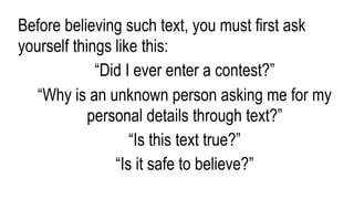 Before believing such text, you must first ask
yourself things like this:
“Did I ever enter a contest?”
“Why is an unknown person asking me for my
personal details through text?”
“Is this text true?”
“Is it safe to believe?”
 