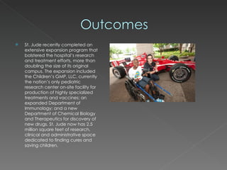St. Jude recently completed an extensive expansion program that bolstered the hospital’s research and treatment efforts, more than doubling the size of its original campus. The expansion included the Children’s GMP, LLC, currently the nation’s only pediatric research center on-site facility for production of highly specialized treatments and vaccines; an expanded Department of Immunology; and a new Department of Chemical Biology and Therapeutics for discovery of new drugs. St. Jude now has 2.5 million square feet of research, clinical and administrative space dedicated to finding cures and saving children. 