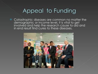 Catastrophic diseases are common no matter the demographic or income level, it is vital to get involved and help the research cause to aid and in end result find cures to these diseases. 