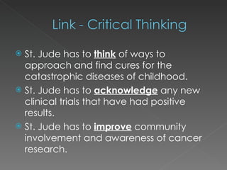 St. Jude has to  think  of ways to approach and find cures for the catastrophic diseases of childhood. St. Jude has to  acknowledge   any new clinical trials that have had positive results. St. Jude has to  improve  community involvement and awareness of cancer research. 