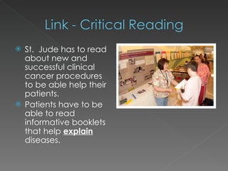 St.  Jude has to read about new and successful clinical cancer procedures to be able help their patients. Patients have to be able to read informative booklets that help  explain  diseases. 