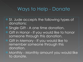 St. Jude accepts the following types of donations: Single Gift - A one time donation. Gift in Honor - If you would like to honor someone through this donation. Gift in Memory - If you would like to remember someone through this donation. Monthly - Monthly amount you would like to donate. 