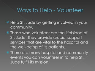 Help St. Jude by getting involved in your community. Those who volunteer are the lifeblood of St. Jude. They provide crucial support services that are vital to the hospital and the well-being of its patients.  There are many hospital and community events you can volunteer in to help St. Jude fulfill its mission. 