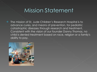 The mission of St. Jude Children’s Research Hospital is to advance cures, and means of prevention, for pediatric catastrophic diseases through research and treatment. Consistent with the vision of our founder Danny Thomas, no child is denied treatment based on race, religion or a family's ability to pay. 