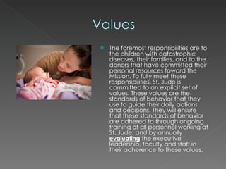 The foremost responsibilities are to the children with catastrophic diseases, their families, and to the donors that have committed their personal resources toward the Mission. To fully meet these responsibilities, St. Jude is committed to an explicit set of values. These values are the standards of behavior that they use to guide their daily actions and decisions. They will ensure that these standards of behavior are adhered to through ongoing training of all personnel working at St. Jude, and by annually  evaluating  the executive leadership, faculty and staff in their adherence to these values. 