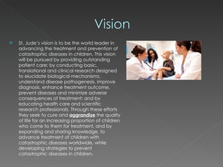 St. Jude’s vision is to be the world leader in advancing the treatment and prevention of catastrophic diseases in children. This vision will be pursued by providing outstanding patient care; by conducting basic, translational and clinical research designed to elucidate biological mechanisms, understand disease pathogenesis, improve diagnosis, enhance treatment outcome, prevent diseases and minimize adverse consequences of treatment; and by educating health care and scientific research professionals. Through these efforts they seek to cure and  aggrandize   the quality of life for an increasing proportion of children who come to them for treatment, and by expanding and sharing knowledge, to advance treatment of children with catastrophic diseases worldwide, while developing strategies to prevent catastrophic diseases in children. 