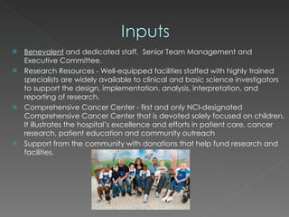 Benevolent  and dedicated staff,  Senior Team Management and Executive Committee.  Research Resources - Well-equipped facilities staffed with highly trained specialists are widely available to clinical and basic science investigators to support the design, implementation, analysis, interpretation, and reporting of research.  Comprehensive Cancer Center - first and only NCI-designated Comprehensive Cancer Center that is devoted solely focused on children. It illustrates the hospital’s excellence and efforts in patient care, cancer research, patient education and community outreach Support from the community with donations that help fund research and facilities. 