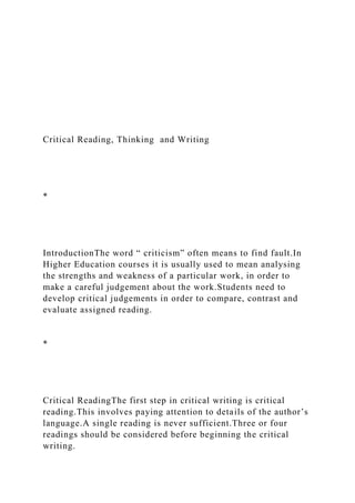 Critical Reading, Thinking and Writing
*
IntroductionThe word “ criticism” often means to find fault.In
Higher Education courses it is usually used to mean analysing
the strengths and weakness of a particular work, in order to
make a careful judgement about the work.Students need to
develop critical judgements in order to compare, contrast and
evaluate assigned reading.
*
Critical ReadingThe first step in critical writing is critical
reading.This involves paying attention to details of the author’s
language.A single reading is never sufficient.Three or four
readings should be considered before beginning the critical
writing.
 