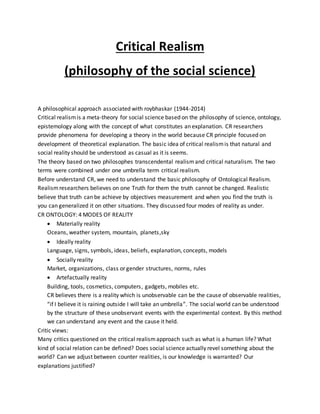 Critical Realism
(philosophy of the social science)
A philosophical approach associated with roybhaskar (1944-2014)
Critical realismis a meta-theory for social science based on the philosophy of science, ontology,
epistemology along with the concept of what constitutes an explanation. CR researchers
provide phenomena for developing a theory in the world because CR principle focused on
development of theoretical explanation. The basic idea of critical realismis that natural and
social reality should be understood as casual as it is seems.
The theory based on two philosophes transcendental realismand critical naturalism. The two
terms were combined under one umbrella term critical realism.
Before understand CR, we need to understand the basic philosophy of Ontological Realism.
Realismresearchers believes on one Truth for them the truth cannot be changed. Realistic
believe that truth can be achieve by objectives measurement and when you find the truth is
you can generalized it on other situations. They discussed four modes of reality as under.
CR ONTOLOGY: 4 MODES OF REALITY
 Materially reality
Oceans, weather system, mountain, planets,sky
 Ideally reality
Language, signs, symbols, ideas, beliefs, explanation, concepts, models
 Socially reality
Market, organizations, class or gender structures, norms, rules
 Artefactually reality
Building, tools, cosmetics, computers, gadgets, mobiles etc.
CR believes there is a reality which is unobservable can be the cause of observable realities,
“if I believe it is raining outside I will take an umbrella”. The social world can be understood
by the structure of these unobservant events with the experimental context. By this method
we can understand any event and the cause it held.
Critic views:
Many critics questioned on the critical realismapproach such as what is a human life? What
kind of social relation can be defined? Does social science actually revel something about the
world? Can we adjust between counter realities, is our knowledge is warranted? Our
explanations justified?
 