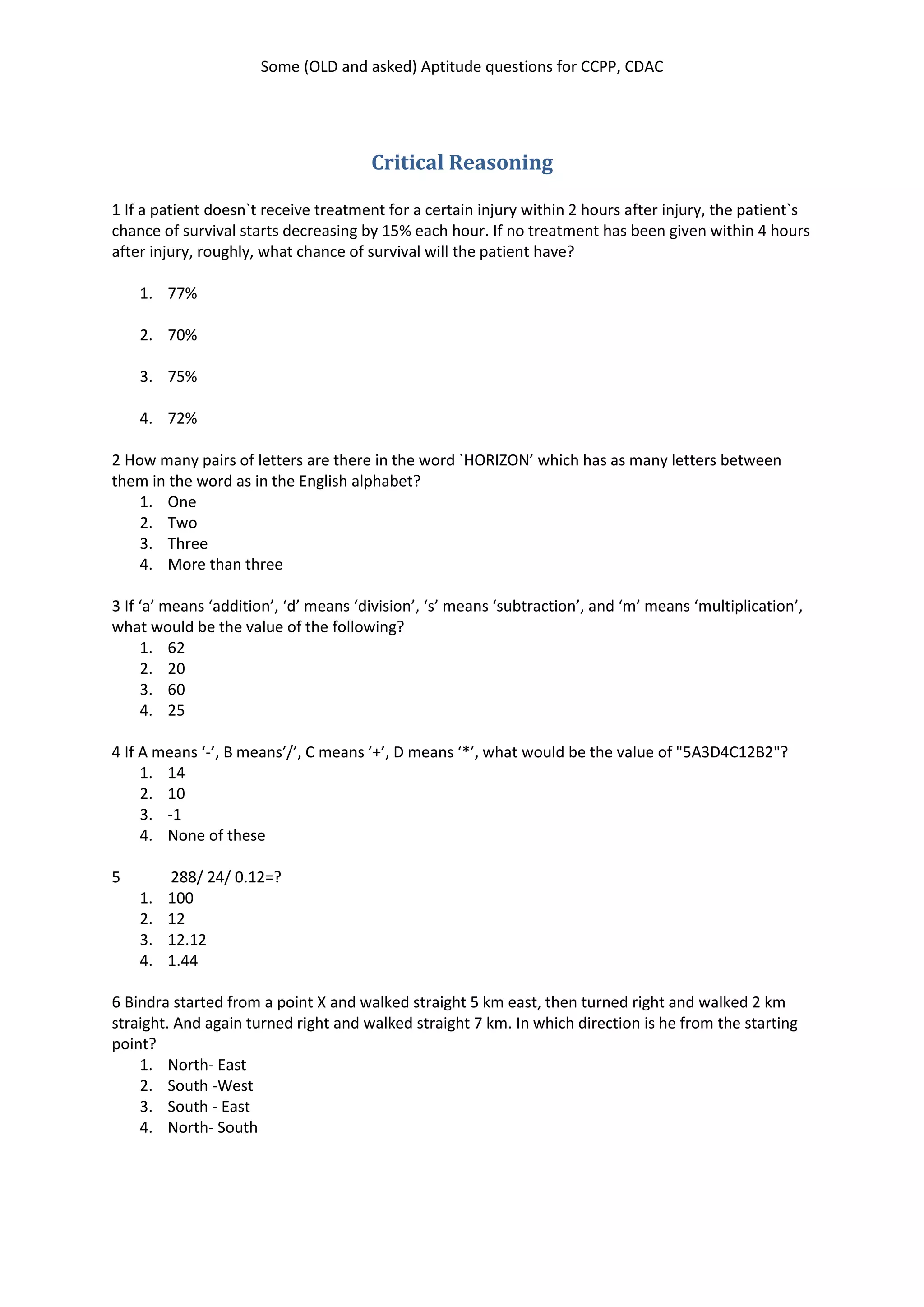 Some (OLD and asked) Aptitude questions for CCPP, CDAC
Critical Reasoning
1 If a patient doesn`t receive treatment for a certain injury within 2 hours after injury, the patient`s
chance of survival starts decreasing by 15% each hour. If no treatment has been given within 4 hours
after injury, roughly, what chance of survival will the patient have?
1. 77%
2. 70%
3. 75%
4. 72%
2 How many pairs of letters are there in the word `HORIZON’ which has as many letters between
them in the word as in the English alphabet?
1. One
2. Two
3. Three
4. More than three
3 If ‘a’ means ‘addition’, ‘d’ means ‘division’, ‘s’ means ‘subtraction’, and ‘m’ means ‘multiplication’,
what would be the value of the following?
1. 62
2. 20
3. 60
4. 25
4 If A means ‘-’, B means’/’, C means ’+’, D means ‘*’, what would be the value of "5A3D4C12B2"?
1. 14
2. 10
3. -1
4. None of these
5 288/ 24/ 0.12=?
1. 100
2. 12
3. 12.12
4. 1.44
6 Bindra started from a point X and walked straight 5 km east, then turned right and walked 2 km
straight. And again turned right and walked straight 7 km. In which direction is he from the starting
point?
1. North- East
2. South -West
3. South - East
4. North- South
 
