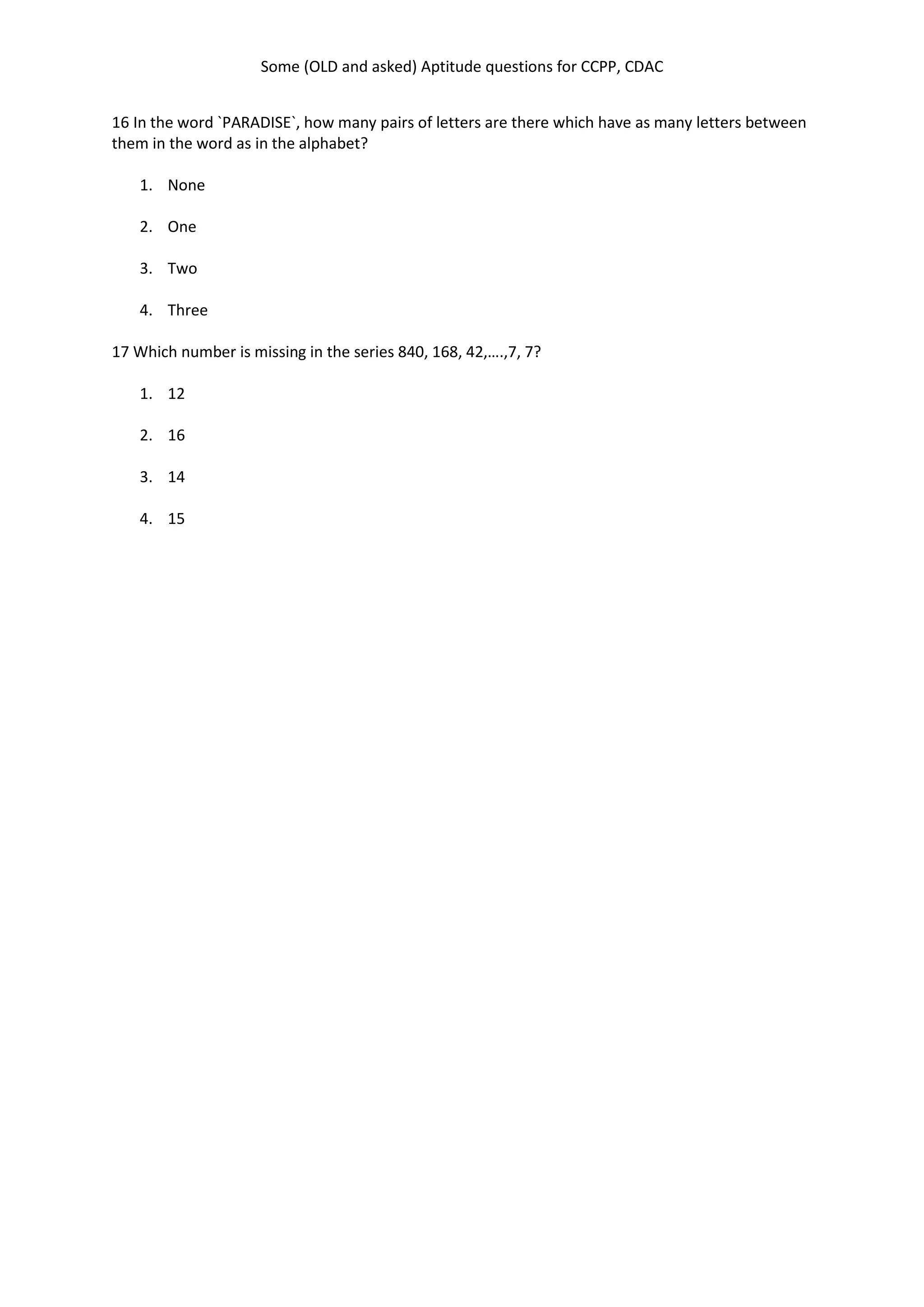 Some (OLD and asked) Aptitude questions for CCPP, CDAC
16 In the word `PARADISE`, how many pairs of letters are there which have as many letters between
them in the word as in the alphabet?
1. None
2. One
3. Two
4. Three
17 Which number is missing in the series 840, 168, 42,….,7, 7?
1. 12
2. 16
3. 14
4. 15
 