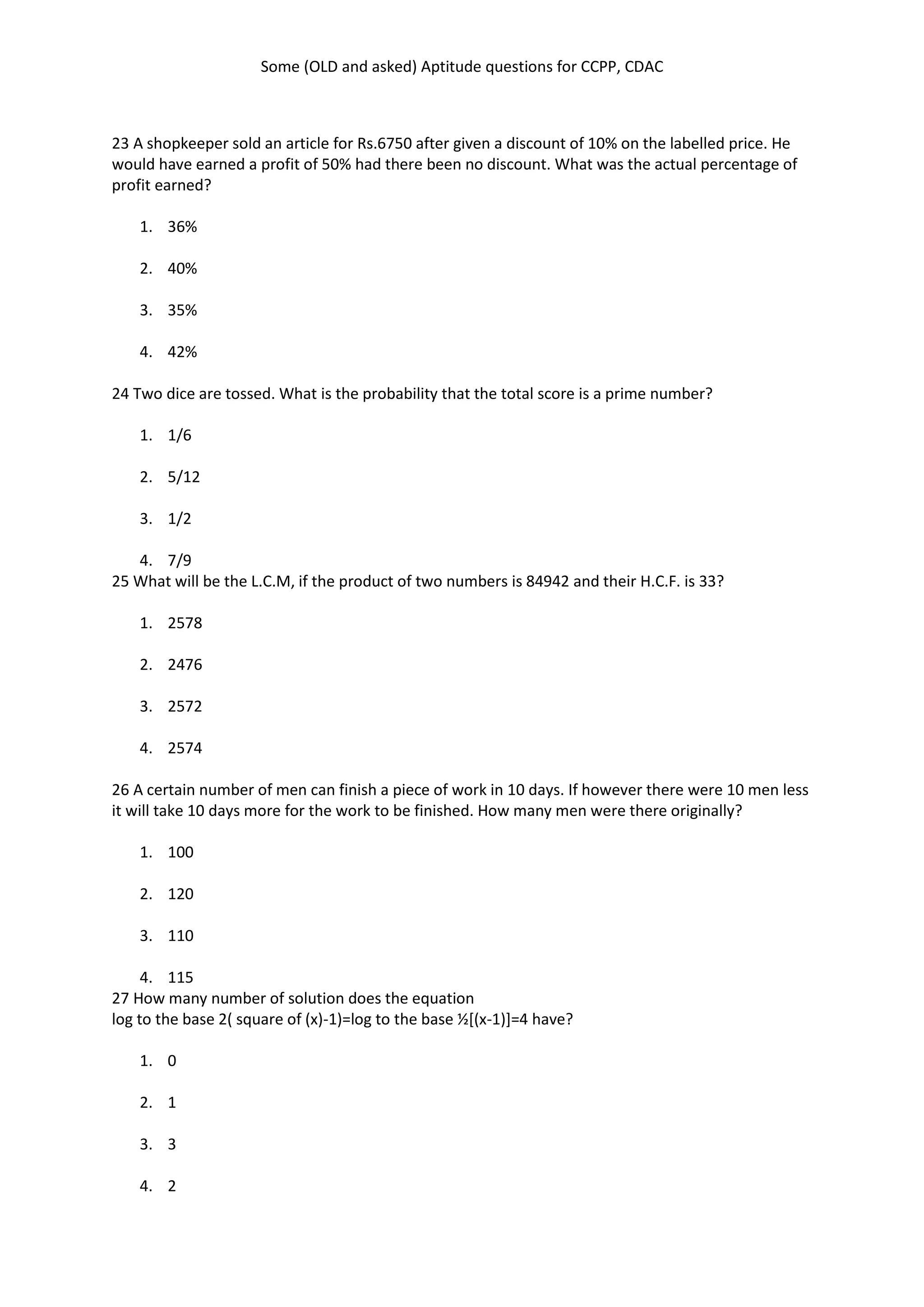 Some (OLD and asked) Aptitude questions for CCPP, CDAC
23 A shopkeeper sold an article for Rs.6750 after given a discount of 10% on the labelled price. He
would have earned a profit of 50% had there been no discount. What was the actual percentage of
profit earned?
1. 36%
2. 40%
3. 35%
4. 42%
24 Two dice are tossed. What is the probability that the total score is a prime number?
1. 1/6
2. 5/12
3. 1/2
4. 7/9
25 What will be the L.C.M, if the product of two numbers is 84942 and their H.C.F. is 33?
1. 2578
2. 2476
3. 2572
4. 2574
26 A certain number of men can finish a piece of work in 10 days. If however there were 10 men less
it will take 10 days more for the work to be finished. How many men were there originally?
1. 100
2. 120
3. 110
4. 115
27 How many number of solution does the equation
log to the base 2( square of (x)-1)=log to the base ½[(x-1)]=4 have?
1. 0
2. 1
3. 3
4. 2
 