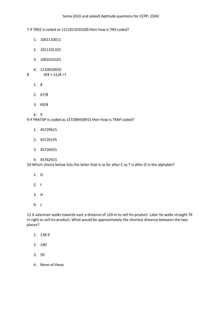 Some (OLD and asked) Aptitude questions for CCPP, CDAC
7 If 7892 is coded as 1111011010100 then how is 749 coded?
1. 1001110011
2. 1011101101
3. 1001010101
4. 1110010010
8 9/4 + 51/8 =?
1. 8
2. 67/8
3. 69/8
4. 9
9 If PRATAP is coded as 157289458915 then how is TRAP coded?
1. 45729615
2. 45726195
3. 45726915
4. 45762915
10 Which choice below lists the letter that is as far after C as T is after O in the alphabet?
1. G
2. I
3. H
4. J
11 A salesman walks towards east a distance of 120 m to sell his product. Later he walks straight 70
m right to sell his product. What would be approximately the shortest distance between the two
places?
1. 138.9
2. 190
3. 50
4. None of these
 