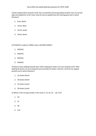 Some (OLD and asked) Aptitude questions for CCPP, CDAC
12 Ram walked 18 km towards north, then turned left and having walked another 4 km, he turned
right and walked for 12 km more. How far has he walked from the starting point and in which
direction?
1. 8 km, North
2. 10 km, West
3. 16 km, South
4. 34 km, North
13 If RAJIYA is coded as YARAJI, How is SHIVANI CODED?
1. NISIHVA
2. NISHVIA
3. NISHIVA
4. NIHSIVA
14 Raman starts walking towards west. After walking 25 meters, he turns towards north. After
walking 30 meters, he turns towards east and walks 25 meters. How far is he from his original
position and in which direction?
1. 25 meters North
2. 30 meters North
3. 25 meters South
4. 30 meters South
15 Which is the missing number in the series 7, 12, 22, 37, … 82, 112?
1. 50
2. 57
3. 58
4. 116
 