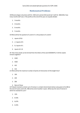 Some (OLD and asked) Aptitude questions for CCPP, CDAC
Mathematical Problems
18 Bhavana began a business with Rs. 2100 and is joined afterwards by Y with Rs. 3600.After how
many months did Y join, if the profits at the end of the year are equally divided
1. 3 months
2. 4 months
3. 6 months
4. 5 months
19 What will be the quotient of a and b if c is the product of a and b?
1. square of b/c
2. c / square of b
3. b / square of c
4. square of c /b
20 How many words can be formed from the letters of the word DOGMATIC, If all the vowels
remains together?
1. 4140
2. 4320
3. 432
4. 414
21 What will be the maximum number of points of intersection of 20 straight lines?
1. 190
2. 220
3. 200
4. None of these
22 Prakash invested a certain sum of money in a simple interest bond whose value grew to Rs.300 at
the end of 3 years and to Rs. 400 at the end of another 5 years. What was the rate of interest in
which he invested his sum?
1. 12%
2. 8.33%
3. 6.67%
4. 6.25%
 