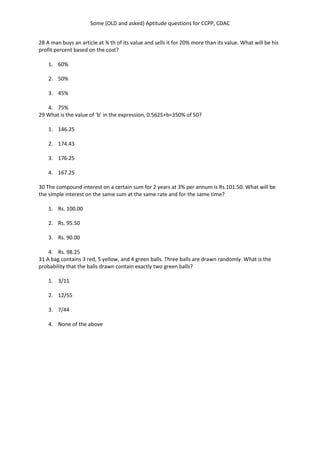 Some (OLD and asked) Aptitude questions for CCPP, CDAC
28 A man buys an article at ¾ th of its value and sells it for 20% more than its value. What will be his
profit percent based on the cost?
1. 60%
2. 50%
3. 45%
4. 75%
29 What is the value of ‘b’ in the expression, 0.5625+b=350% of 50?
1. 146.25
2. 174.43
3. 176.25
4. 167.25
30 The compound interest on a certain sum for 2 years at 3% per annum is Rs.101.50. What will be
the simple interest on the same sum at the same rate and for the same time?
1. Rs. 100.00
2. Rs. 95.50
3. Rs. 90.00
4. Rs. 98.25
31 A bag contains 3 red, 5 yellow, and 4 green balls. Three balls are drawn randomly. What is the
probability that the balls drawn contain exactly two green balls?
1. 3/11
2. 12/55
3. 7/44
4. None of the above
 