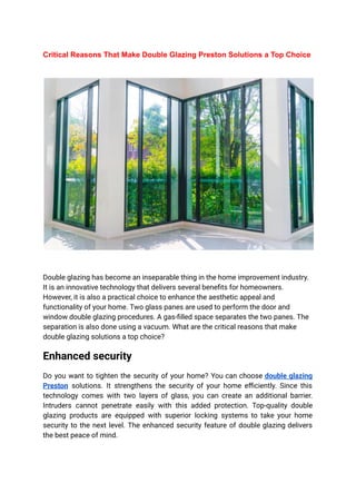 Critical Reasons That Make Double Glazing Preston Solutions a Top Choice
Double glazing has become an inseparable thing in the home improvement industry.
It is an innovative technology that delivers several benefits for homeowners.
However, it is also a practical choice to enhance the aesthetic appeal and
functionality of your home. Two glass panes are used to perform the door and
window double glazing procedures. A gas-filled space separates the two panes. The
separation is also done using a vacuum. What are the critical reasons that make
double glazing solutions a top choice?
Enhanced security
Do you want to tighten the security of your home? You can choose double glazing
Preston solutions. It strengthens the security of your home efficiently. Since this
technology comes with two layers of glass, you can create an additional barrier.
Intruders cannot penetrate easily with this added protection. Top-quality double
glazing products are equipped with superior locking systems to take your home
security to the next level. The enhanced security feature of double glazing delivers
the best peace of mind.
 