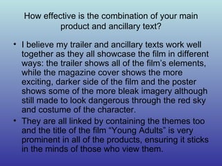How effective is the combination of your main product and ancillary text? I believe my trailer and ancillary texts work well together as they all showcase the film in different ways: the trailer shows all of the film’s elements, while the magazine cover shows the more exciting, darker side of the film and the poster shows some of the more bleak imagery although still made to look dangerous through the red sky and costume of the character. They are all linked by containing the themes too and the title of the film “Young Adults” is very prominent in all of the products, ensuring it sticks in the minds of those who view them. 