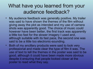 What have you learned from your audience feedback? My audience feedback was generally positive. My trailer was said to have shown the themes of the film without giving away the plot as intended and my use of camera shots was apparently good. The choice of music could however have been better, the first track was apparently a little too fast for the slower imagery I used and, although suitable with its fast pace, the second one was said to be a little too electronic-sounding. Both of my ancillary products were said to look very professional and made clear the type of film it was. The use of text to tell the themes in the poster was said to be good, although it could have been made more obvious despite it ensuring that people looked closer at the poster to read what they say. 