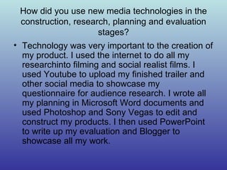 How did you use new media technologies in the construction, research, planning and evaluation stages? Technology was very important to the creation of my product. I used the internet to do all my researchinto filming and social realist films. I used Youtube to upload my finished trailer and other social media to showcase my questionnaire for audience research. I wrote all my planning in Microsoft Word documents and used Photoshop and Sony Vegas to edit and construct my products. I then used PowerPoint to write up my evaluation and Blogger to showcase all my work. 