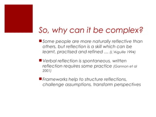 So, why can it be complex?
 Some people are more naturally reflective than
  others, but reflection is a skill which can be
  learnt, practised and refined … (L’Aiguille 1994)

 Verbal reflection is spontaneous, written
  reflection requires some practice (Gannon et al
 2001)

 Frameworks help to structure reflections,
  challenge assumptions, transform perspectives
 