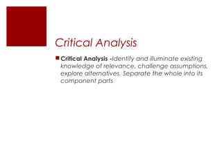 Critical Analysis
 Critical Analysis -Identify and illuminate existing
  knowledge of relevance, challenge assumptions,
  explore alternatives. Separate the whole into its
  component parts
 