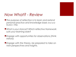 Now What? - Review
 The purpose of reflection is to learn and extend
  personal practice and knowledge base (Hull and
 Redfern 1996)

 What is your stance? Which reflective framework
  suits your learning style?

 Engage with opportunities for observations (think
  mirrors)

 Engage with the theory, be prepared to take on
  new perspectives and insights.
 