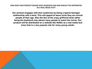 HOW DOES YOUR PRODUCT ENGAGE WITH AUDIENCES AND HOW WOULD IT BE DISTRIBUTED
AS A REAL MEDIA TEXT?
Our product engages with teen audiences by being a typical teenager
relationship with a twist. This will appeal to teens since they are normal
people of their age. Also the fact of the crazy girlfriend twist rather
being the boyfriend may attract many people to watch the movie. Our
product will be distributed on a website like Netflix as a real media text
since that is a very popular site for many young adults.
 