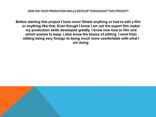 HOW DID YOUR PRODUCTION SKILLS DEVELOP THROUGHOUT THIS PROJECT?
Before starting this project I have never filmed anything or had to edit a film
or anything like that. Even though I know I am not the expert film maker
my production skills developed greatly. I know now how to film and
which scenes to keep. I also know the basics of editing. I went from
editing being very foreign to being much more comfortable with what I
am doing.
 