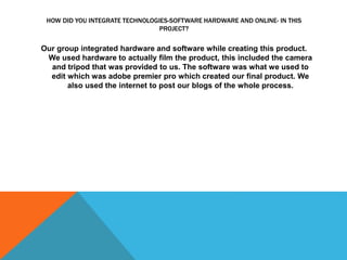 HOW DID YOU INTEGRATE TECHNOLOGIES-SOFTWARE HARDWARE AND ONLINE- IN THIS
PROJECT?
Our group integrated hardware and software while creating this product.
We used hardware to actually film the product, this included the camera
and tripod that was provided to us. The software was what we used to
edit which was adobe premier pro which created our final product. We
also used the internet to post our blogs of the whole process.
 