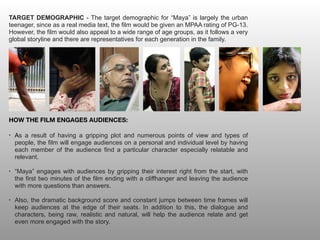 TARGET DEMOGRAPHIC - The target demographic for “Maya” is largely the urban
teenager, since as a real media text, the film would be given an MPAA rating of PG-13.
However, the film would also appeal to a wide range of age groups, as it follows a very
global storyline and there are representatives for each generation in the family.
HOW THE FILM ENGAGES AUDIENCES:
• As a result of having a gripping plot and numerous points of view and types of
people, the film will engage audiences on a personal and individual level by having
each member of the audience find a particular character especially relatable and
relevant.
• “Maya” engages with audiences by gripping their interest right from the start, with
the first two minutes of the film ending with a cliffhanger and leaving the audience
with more questions than answers.
• Also, the dramatic background score and constant jumps between time frames will
keep audiences at the edge of their seats. In addition to this, the dialogue and
characters, being raw, realistic and natural, will help the audience relate and get
even more engaged with the story.
 
