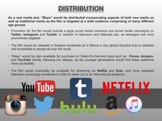 • Promotion for the film would include a large social media presence and social media campaigns on
Twitter, Instagram and Tumblr, in addition to television and billboard ads, as teenagers are most
prominently targeted.
• The film would be released in theaters worldwide as it follows a very global storyline that is relatable
and accessible to people all over the world.
• “Maya” would be also available for purchase on Video-On-Demand sites such as iTunes, Amazon,
and YouTube shortly following the release, as the younger generations would find these platforms
more accessible.
• The film would eventually be available for streaming on Netflix and Hulu, and have repeated
television screenings worldwide in order to reach out to an international audience.
DISTRIBUTION
As a real media text, “Maya” would be distributed incorporating aspects of both new media as
well as traditional media as the film is targeted at a wide audience comprising of many different
age groups.
 